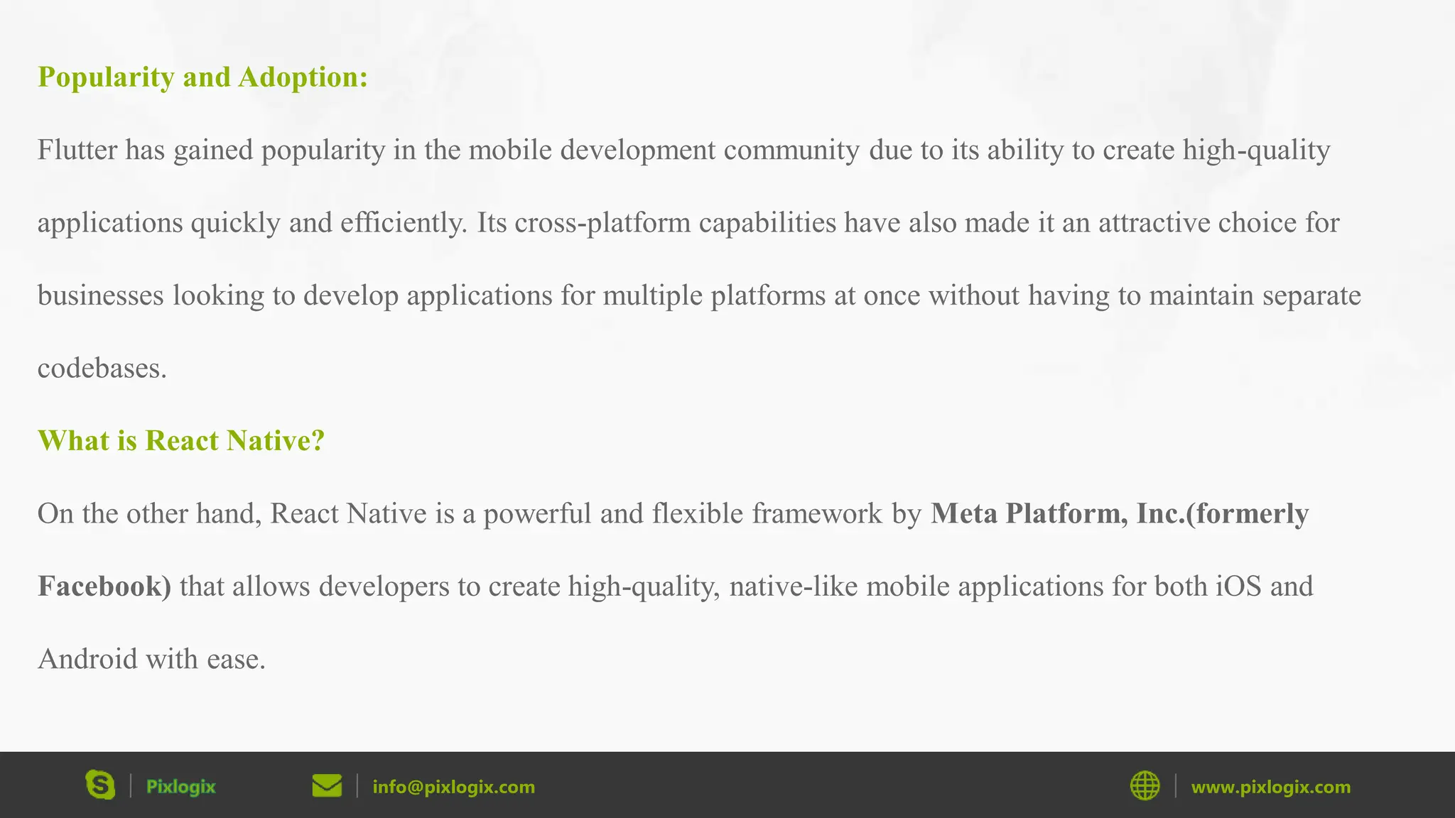 info@pixlogix.com www.pixlogix.com Popularity and Adoption: Flutter has gained popularity in the mobile development community due to its ability to create high-quality applications quickly and efficiently. Its cross-platform capabilities have also made it an attractive choice for businesses looking to develop applications for multiple platforms at once without having to maintain separate codebases. What is React Native? On the other hand, React Native is a powerful and flexible framework by Meta Platform, Inc.(formerly Facebook) that allows developers to create high-quality, native-like mobile applications for both iOS and Android with ease. 