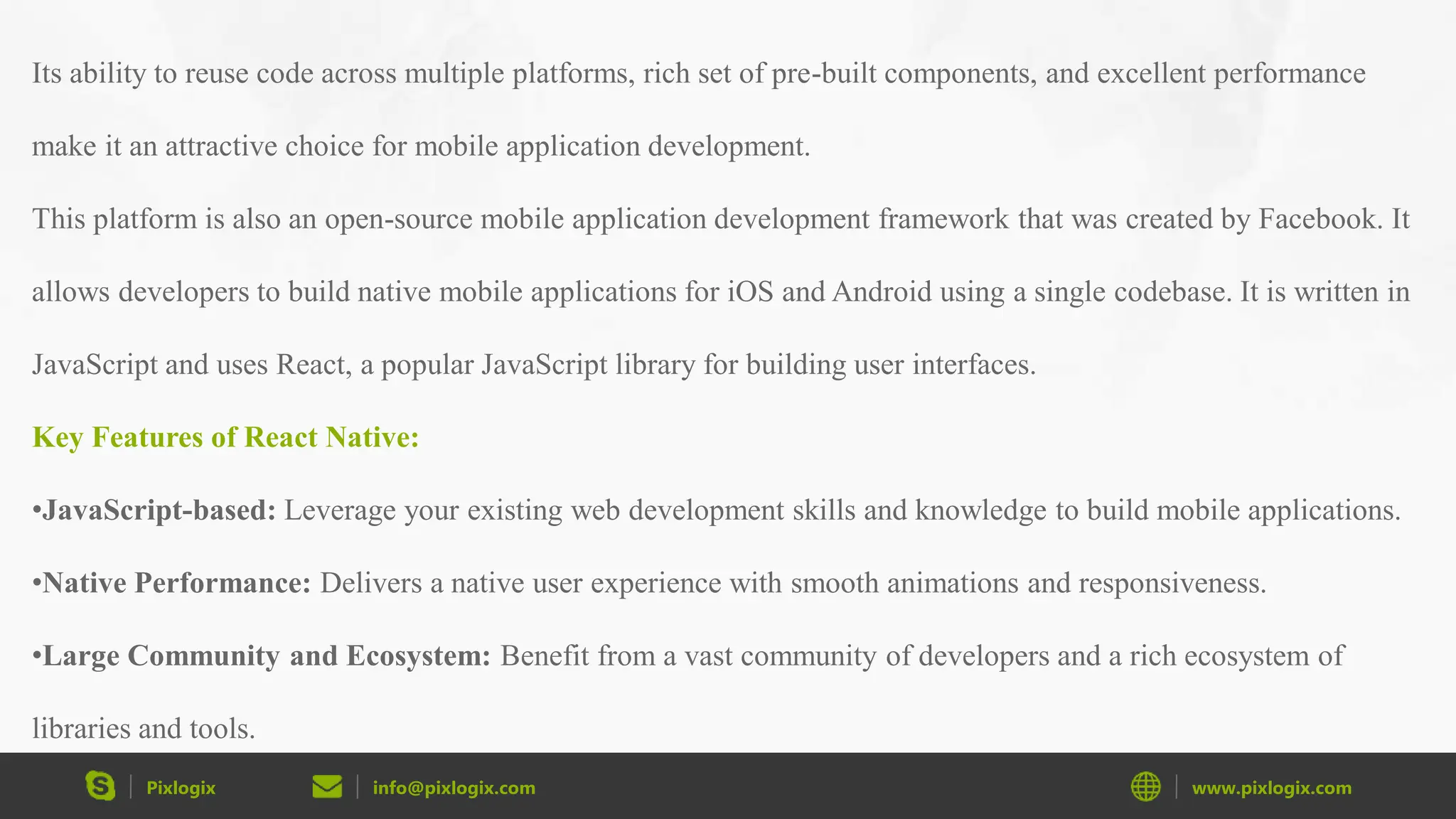 Pixlogix info@pixlogix.com www.pixlogix.com Its ability to reuse code across multiple platforms, rich set of pre-built components, and excellent performance make it an attractive choice for mobile application development. This platform is also an open-source mobile application development framework that was created by Facebook. It allows developers to build native mobile applications for iOS and Android using a single codebase. It is written in JavaScript and uses React, a popular JavaScript library for building user interfaces. Key Features of React Native: •JavaScript-based: Leverage your existing web development skills and knowledge to build mobile applications. •Native Performance: Delivers a native user experience with smooth animations and responsiveness. •Large Community and Ecosystem: Benefit from a vast community of developers and a rich ecosystem of libraries and tools. 