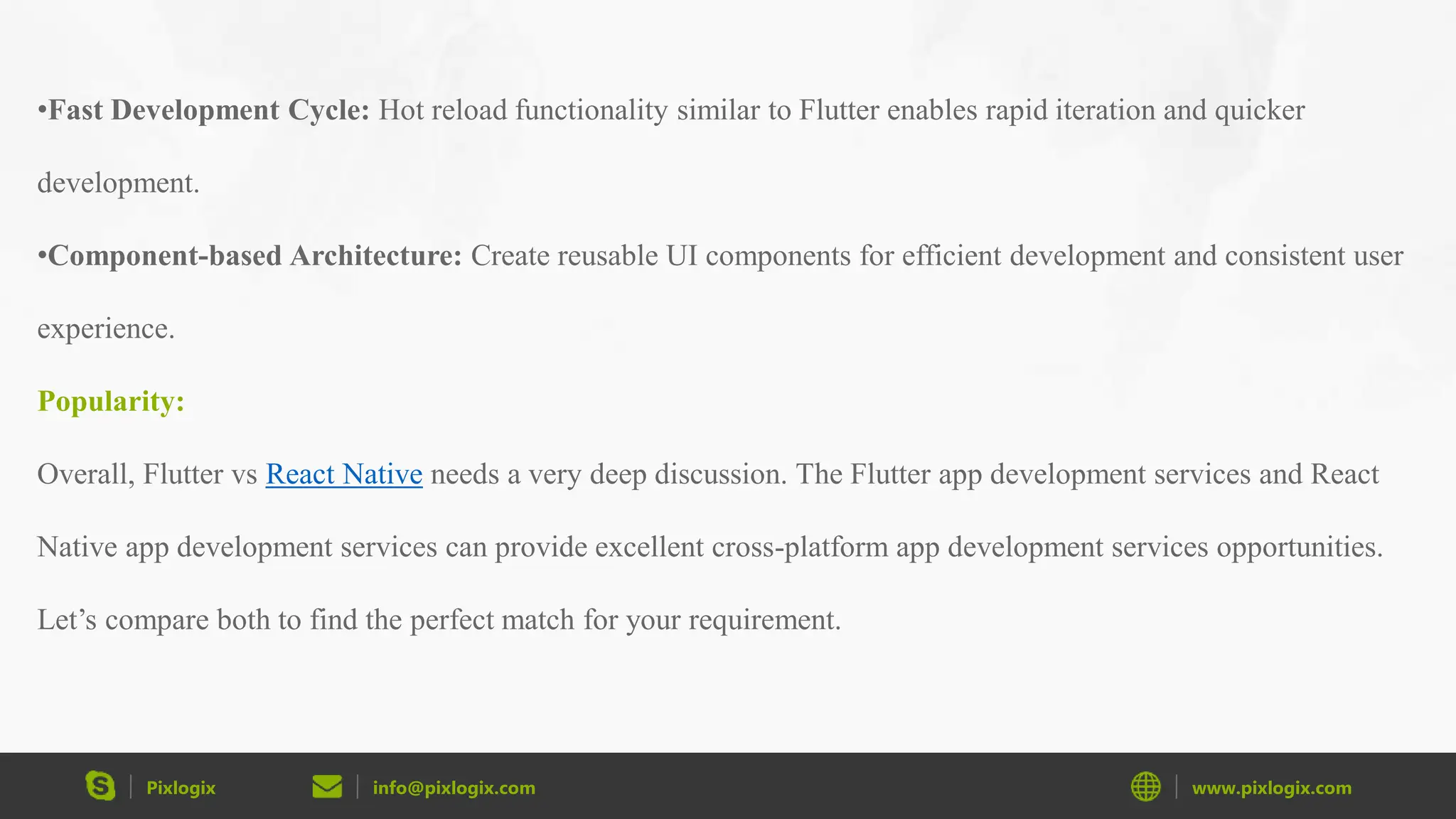 Pixlogix info@pixlogix.com www.pixlogix.com •Fast Development Cycle: Hot reload functionality similar to Flutter enables rapid iteration and quicker development. •Component-based Architecture: Create reusable UI components for efficient development and consistent user experience. Popularity: Overall, Flutter vs React Native needs a very deep discussion. The Flutter app development services and React Native app development services can provide excellent cross-platform app development services opportunities. Let’s compare both to find the perfect match for your requirement. 