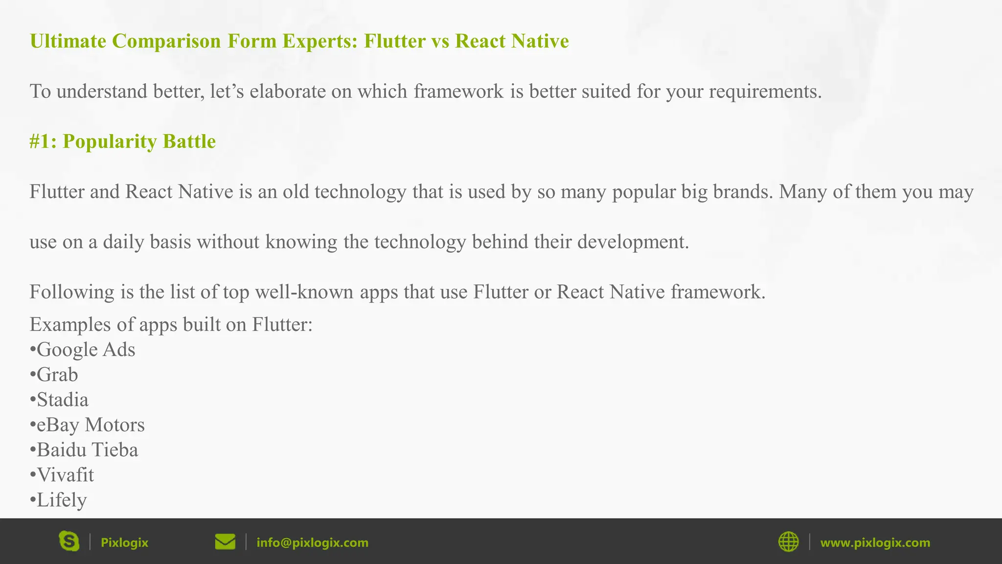 Pixlogix info@pixlogix.com www.pixlogix.com Ultimate Comparison Form Experts: Flutter vs React Native To understand better, let’s elaborate on which framework is better suited for your requirements. #1: Popularity Battle Flutter and React Native is an old technology that is used by so many popular big brands. Many of them you may use on a daily basis without knowing the technology behind their development. Following is the list of top well-known apps that use Flutter or React Native framework. Examples of apps built on Flutter: •Google Ads •Grab •Stadia •eBay Motors •Baidu Tieba •Vivafit •Lifely 