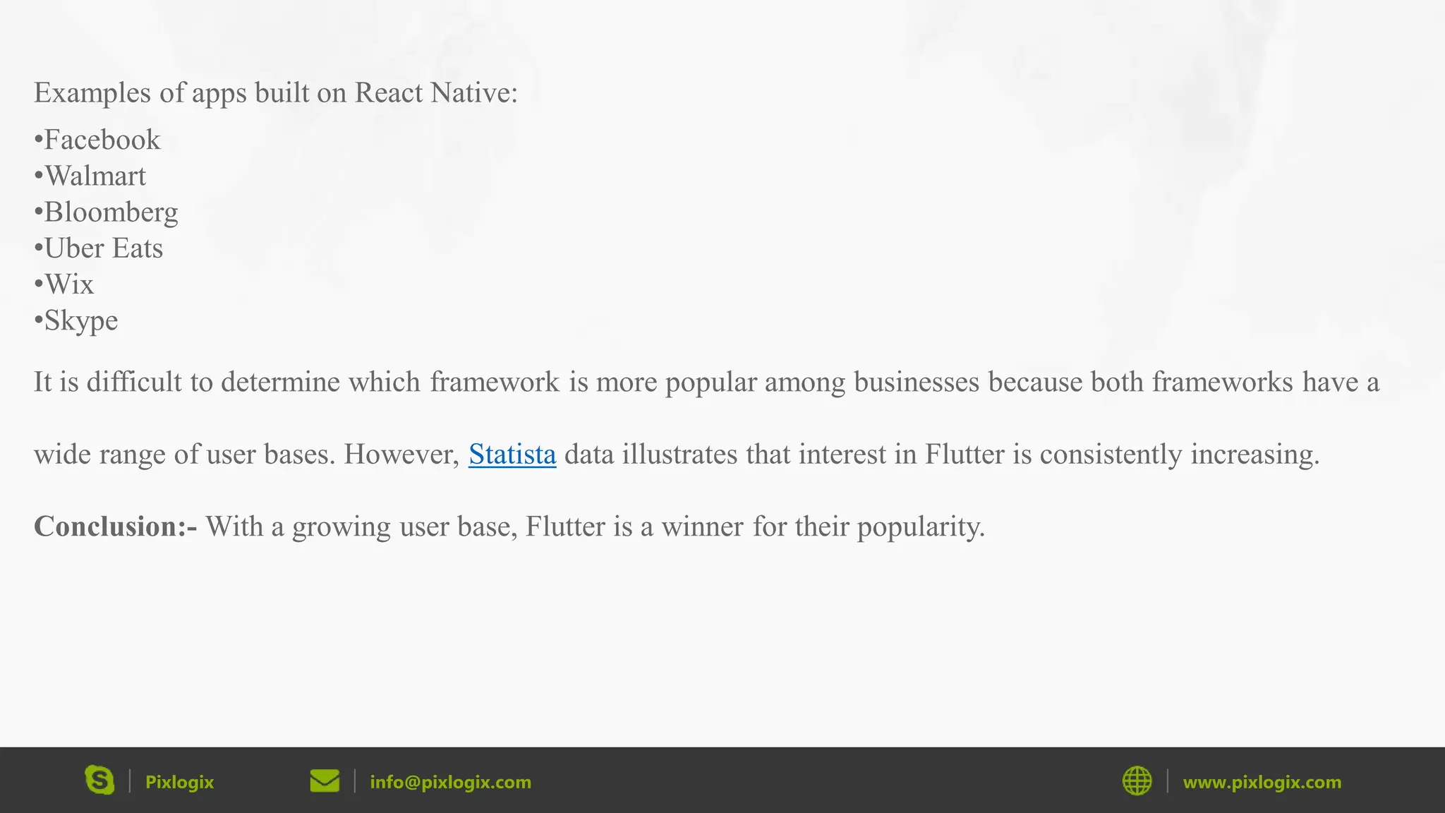 Pixlogix info@pixlogix.com www.pixlogix.com Examples of apps built on React Native: •Facebook •Walmart •Bloomberg •Uber Eats •Wix •Skype It is difficult to determine which framework is more popular among businesses because both frameworks have a wide range of user bases. However, Statista data illustrates that interest in Flutter is consistently increasing. Conclusion:- With a growing user base, Flutter is a winner for their popularity. 
