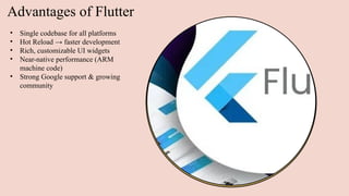 Advantages of Flutter
• Single codebase for all platforms
• Hot Reload → faster development
• Rich, customizable UI widgets
• Near-native performance (ARM
machine code)
• Strong Google support & growing
community
 