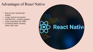 Advantages of React Native
• Easy to learn (JavaScript-
based)
• Large, mature ecosystem
• Fast Refresh = instant updates
• Code reusability (70–90%)
• Trusted by Meta, Shopify,
Tesla, Uber Eats
 