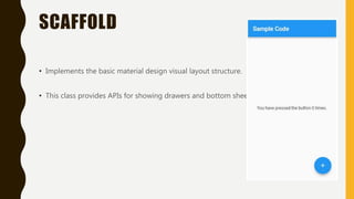 SCAFFOLD
• Implements the basic material design visual layout structure.
• This class provides APIs for showing drawers and bottom sheets.
 