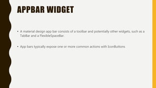 APPBAR WIDGET
• A material design app bar consists of a toolbar and potentially other widgets, such as a
TabBar and a FlexibleSpaceBar.
• App bars typically expose one or more common actions with IconButtons
 
