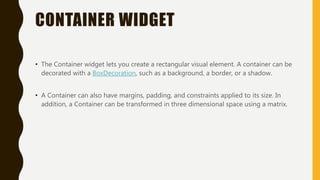 CONTAINER WIDGET
• The Container widget lets you create a rectangular visual element. A container can be
decorated with a BoxDecoration, such as a background, a border, or a shadow.
• A Container can also have margins, padding, and constraints applied to its size. In
addition, a Container can be transformed in three dimensional space using a matrix.
 