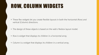 ROW, COLUMN WIDGETS
• These flex widgets let you create flexible layouts in both the horizontal (Row) and
vertical (Column) directions.
• The design of these objects is based on the web’s flexbox layout model.
• Row is widget that displays its children in a horizontal array.
• Column is a widget that displays its children in a vertical array.
 
