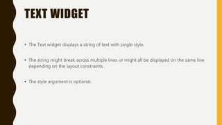 TEXT WIDGET
• The Text widget displays a string of text with single style.
• The string might break across multiple lines or might all be displayed on the same line
depending on the layout constraints.
• The style argument is optional.
 
