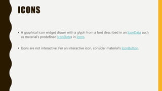 ICONS
• A graphical icon widget drawn with a glyph from a font described in an IconData such
as material's predefined IconDatas in Icons.
• Icons are not interactive. For an interactive icon, consider material's IconButton.
 