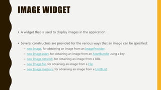 IMAGE WIDGET
• A widget that is used to display images in the application.
• Several constructors are provided for the various ways that an image can be specified:
– new Image, for obtaining an image from an ImageProvider.
– new Image.asset, for obtaining an image from an AssetBundle using a key.
– new Image.network, for obtaining an image from a URL.
– new Image.file, for obtaining an image from a File.
– new Image.memory, for obtaining an image from a Uint8List.
 