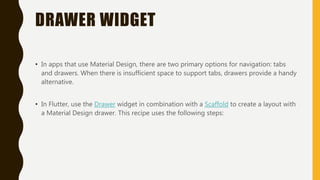 DRAWER WIDGET
• In apps that use Material Design, there are two primary options for navigation: tabs
and drawers. When there is insufficient space to support tabs, drawers provide a handy
alternative.
• In Flutter, use the Drawer widget in combination with a Scaffold to create a layout with
a Material Design drawer. This recipe uses the following steps:
 