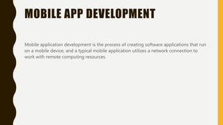 MOBILE APP DEVELOPMENT
Mobile application development is the process of creating software applications that run
on a mobile device, and a typical mobile application utilizes a network connection to
work with remote computing resources.
 