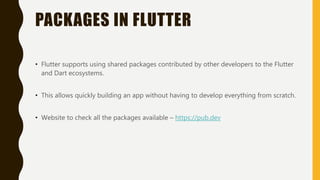 PACKAGES IN FLUTTER
• Flutter supports using shared packages contributed by other developers to the Flutter
and Dart ecosystems.
• This allows quickly building an app without having to develop everything from scratch.
• Website to check all the packages available – https://pub.dev
 
