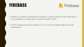 FIREBASE
• Firebase is a platform developed by Google for creating mobile and web applications.
It was originally an independent company founded in 2011.
• In 2014, Google acquired the platform and it is now their flagship offering for app
development.
 