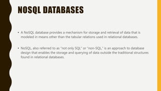 NOSQL DATABASES
• A NoSQL database provides a mechanism for storage and retrieval of data that is
modeled in means other than the tabular relations used in relational databases.
• NoSQL, also referred to as “not only SQL” or “non-SQL,” is an approach to database
design that enables the storage and querying of data outside the traditional structures
found in relational databases.
 