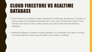 CLOUD FIRESTORE VS REALTIME
DATABASE
• Cloud Firestore is Firebase's newest database for mobile app development. It builds on
the successes of the Realtime Database with a new, more intuitive data model. Cloud
Firestore also features richer, faster queries and scales further than the Realtime
Database.
• Realtime Database is Firebase's original database. It's an efficient, low-latency solution
for mobile apps that require synced states across clients in realtime.
 