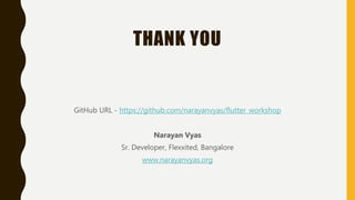 THANK YOU
GitHub URL - https://github.com/narayanvyas/flutter_workshop
Narayan Vyas
Sr. Developer, Flexxited, Bangalore
www.narayanvyas.org
 