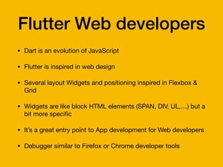 Flutter Web developers
• Dart is an evolution of JavaScript

• Flutter is inspired in web design

• Several layout Widgets and positioning inspired in Flexbox &
Grid

• Widgets are like block HTML elements (SPAN, DIV, UL,…) but a
bit more speci
fi
c

• It’s a great entry point to App development for Web developers

• Debugger similar to Firefox or Chrome developer tools
 