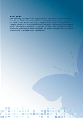 About Flutura
Flutura is a niche big data analytics solutions company with a vision to help contain massive risk exposures for
organizations and radically unlock operational eﬃciencies. It does this by extracting meaningful signals from data
using Big Data Analytics. The name Flutura stands for butterﬂy; inspired by nature's greatest transformation from
a caterpillar to a butterﬂy. We are obsessed with Trust and Transformation and align our daily lives to these core
principles. Flutura is funded by Silicon Valley’s leading venture capital ﬁrm The Hive which primarily invests in big
data companies worldwide. Flutura at a very early stage has been identiﬁed as among the Top 10 most promising
big data companies by CIO Review, a leading analyst magazine.
 