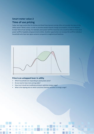 Price is an untapped lever in utility
Today, two large sectors like the Airlines and Retail have dynamic pricing. Why not consider the same in the
Utility sector? What’s more, in order to sensitize people towards energy consumption, it imay be relevant
to have ‘time-of-use’ pricing. For example, peak power tariﬀ for industrial units would be diﬀerent from peak
power tariﬀ for hospitals and government entities. Another opportunity is to increase the tariﬀ for individual
households who have two-sigma-variance compared to neighborhood baselines.
• Which households are responding to peak power price?
• Do we need to have more pricing slabs?
• How much should we recalibrate pricing to optimize energy usage?
• What is the tipping price at which consumers become sensitive to energy usage?
Smart meter value-2
Time of use pricing
 