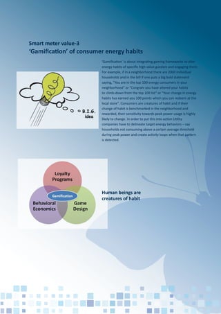 Smart meter value-3
‘Gamiﬁcation’ of consumer energy habits
‘Gamiﬁcation’ is about integrating gaming frameworks to alter
energy habits of speciﬁc high value guzzlers and engaging them.
For example, if in a neighborhood there are 2000 individual
households and in the bill if one puts a big bold statement
saying, "You are in the top 100 energy consumers in your
neighborhood" or "Congrats you have altered your habits
to climb-down from the top 100 list" or "Your change in energy
habits has earned you 100 points which you can redeem at the
local store". Consumers are creatures of habit and if their
change of habit is benchmarked in the neighborhood and
rewarded, their sensitivity towards peak power usage is highly
likely to change. In order to put this into action Utility
companies have to delineate target energy behaviors – say
households not consuming above a certain average threshold
during peak power and create activity loops when that pattern
is detected.
Human beings are
creatures of habit
 