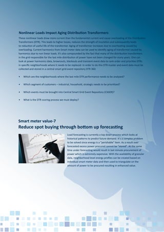 Smart meter value-7
Reduce spot buying through bottom up forecasting
Load forecasting is currently a top down process which looks at
historical patterns to predict future demand. It's a complex problem
to be solved since energy is a "perishable" item. As a result over
forecasted excess power procured cannot be "stored". At the same
time under forecasting would result in last minute procurement of
power which is extremely expensive. With the availability of granular
data, neighborhood level energy proﬁles can be created based on
individual smart meter data and then used to triangulate on the
amount of power to be procured resulting in enhanced value.
These nonlinear loads draw more current than the fundamental current and cause overloading of the Distribution
Transformers (DTR). This leads to higher losses, reduces the strength of insulation and subsequently leads
to reduction of useful life of the transformer. Aging of transformer increases due to overheating caused by
overloading. Current harmonics from Smart meter data can be used to identify aging of transformer caused by
harmonics due to non linear loads. It's also compounded by the fact that many of the distribution transformers
in the grid responsible for the last mile distribution of power have not been changed for many years. One can
look at power harmonics data, brownouts, blackouts and transient event data to rank order and prioritize DTRs
in speciﬁc neighborhoods where it needs to be replaced. In order to do this DTR master and event data must be
collected and stored in a central smart grid event repository DTR 360:
• Which are the neighborhoods where the last mile DTR performance needs to be analyzed?
• Which segment of customers – industrial, household, strategic needs to be prioritized?
• Which events must be brought into Central Smart Grid Event Repository (CSGER)?
• What is the DTR scoring process we must deploy?
Nonlinear Loads Impact Aging Distribution Transformers
 