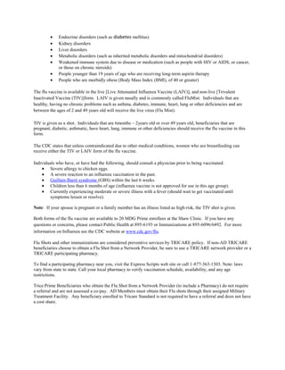 Endocrine disorders (such as diabetes mellitus)
             Kidney disorders
             Liver disorders
             Metabolic disorders (such as inherited metabolic disorders and mitochondrial disorders)
             Weakened immune system due to disease or medication (such as people with HIV or AIDS, or cancer,
             or those on chronic steroids)
             People younger than 19 years of age who are receiving long-term aspirin therapy
             People who are morbidly obese (Body Mass Index (BMI), of 40 or greater)

The flu vaccine is available in the live [Live Attenuated Influenza Vaccine (LAIV)], and non-live [Trivalent
Inactivated Vaccine (TIV)]form. LAIV is given nasally and is commonly called FluMist. Individuals that are
healthy, having no chronic problems such as asthma, diabetes, immune, heart, lung or other deficiencies and are
between the ages of 2 and 49 years old will receive the live virus (Flu Mist).

TIV is given as a shot. Individuals that are 6months – 2years old or over 49 years old, beneficiaries that are
pregnant, diabetic, asthmatic, have heart, lung, immune or other deficiencies should receive the flu vaccine in this
form.

The CDC states that unless contraindicated due to other medical conditions, women who are breastfeeding can
receive either the TIV or LAIV form of the flu vaccine.

Individuals who have, or have had the following, should consult a physician prior to being vaccinated:
         Severe allergy to chicken eggs.
         A severe reaction to an influenza vaccination in the past.
         Guillain-Barré syndrome (GBS) within the last 6 weeks.
         Children less than 6 months of age (influenza vaccine is not approved for use in this age group).
         Currently experiencing moderate or severe illness with a fever (should wait to get vaccinated until
         symptoms lessen or resolve).

Note: If your spouse is pregnant or a family member has an illness listed as high-risk, the TIV shot is given.

Both forms of the flu vaccine are available to 20 MDG Prime enrollees at the Shaw Clinic. If you have any
questions or concerns, please contact Public Health at 895-6193 or Immunizations at 895-6096/6492. For more
information on Influenza see the CDC website at www.cdc.gov/flu.

Flu Shots and other immunizations are considered preventive services by TRICARE policy. If non-AD TRICARE
beneficiaries choose to obtain a Flu Shot from a Network Provider, be sure to use a TRICARE network provider or a
TRICARE participating pharmacy.

To find a participating pharmacy near you, visit the Express Scripts web site or call 1-877-363-1303. Note: laws
vary from state to state. Call your local pharmacy to verify vaccination schedule, availability, and any age
restrictions.

Trice Prime Beneficiaries who obtain the Flu Shot from a Network Provider (to include a Pharmacy) do not require
a referral and are not assessed a co-pay. AD Members must obtain their Flu shots through their assigned Military
Treatment Facility. Any beneficiary enrolled to Tricare Standard is not required to have a referral and does not have
a cost share.
 