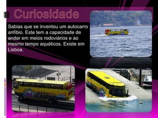 Sabias que se inventou um autocarro 
anfíbio. Este tem a capacidade de 
andar em meios rodoviários e ao 
mesmo tempo aquáticos. Existe em 
Lisboa. 
 