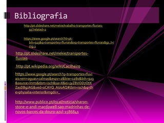 Bibliografia 
http://pt.slideshare.net/mekie/trabalho-transportes-fluviais- 
93?related=2 
https://www.google.pt/search?hl=pt-bih= 
923&q=transportes+fluviais&oq=transportes+fluviais&gs_l=i 
mg.3 
http://pt.slideshare.net/mekie/transportes-fluviais 
http://pt.wikipedia.org/wiki/Cacilheiro 
https://www.google.pt/search?q=transportes+fluvi 
ais+em+aguas+calmas&espv=2&biw=1280&bih=923 
&source=lnms&tbm=isch&sa=X&ei=jyZBVOD7OtX 
ZasDBgJAG&ved=0CAYQ_AUoAQ#tbm=isch&q=th 
e+physalia+interior&imgdii=_ 
http://www.publico.pt/local/noticia/sharon-stone- 
e-andi-macdowell-sao-madrinhas-de-novos- 
barcos-da-douro-azul-1586841 
 