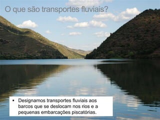 O que são transportes fluviais? 
 Designamos transportes fluviais aos 
barcos que se deslocam nos rios e a 
pequenas embarcações piscatórias. 
 