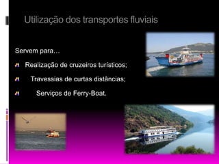 Utilização dos transportes fluviais 
Servem para… 
Realização de cruzeiros turísticos; 
Travessias de curtas distâncias; 
Serviços de Ferry-Boat. 
 