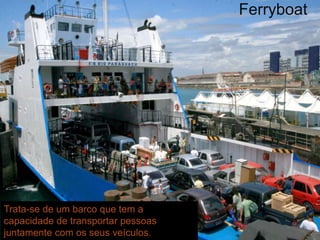 Ferryboat 
Trata-se de um barco que tem a 
capacidade de transportar pessoas 
juntamente com os seus veículos. 
 
