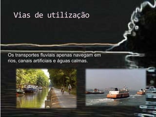Vias de utilização 
Os transportes fluviais apenas navegam em 
rios, canais artificiais e águas calmas. 
 