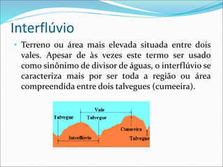 Interflúvio
• Terreno ou área mais elevada situada entre dois
vales. Apesar de às vezes este termo ser usado
como sinônimo de divisor de águas, o interflúvio se
caracteriza mais por ser toda a região ou área
compreendida entre dois talvegues (cumeeira).
 