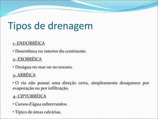Tipos de drenagem
1- ENDORRÉICA
• Desemboca no interior do continente.
2- EXORRÉICA
• Deságua no mar ou no oceano.
3- ARRÉICA
• O rio não possui uma direção certa, simplesmente desaparece por
evaporação ou por infiltração.
4- CIPTORRÉICA
• Cursos d’água subterranêos.
• Típico de áreas calcárias.
 