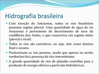 Hidrografia brasileira
 Com exceção do Amazonas, todos os rios brasileiros
possuem regime pluvial. Uma quantidade de água do rio
Amazonas é proveniente do derretimento de neve da
cordilheira dos Andes, o que caracteriza um regime misto
(pluvial e nival).
 Todos os rios são exorréicos, ou seja, têm como destino
final o oceano.
 Predominam os rios perenes, sendo que apenas no sertão
nordestino há a presença de rios intermitentes.
 A grande quantidade de rios de planalto contribui para a
produção de energia elétrica a partir das hidrelétricas.
 