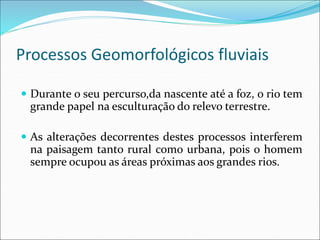 Processos Geomorfológicos fluviais
 Durante o seu percurso,da nascente até a foz, o rio tem
grande papel na esculturação do relevo terrestre.
 As alterações decorrentes destes processos interferem
na paisagem tanto rural como urbana, pois o homem
sempre ocupou as áreas próximas aos grandes rios.
 
