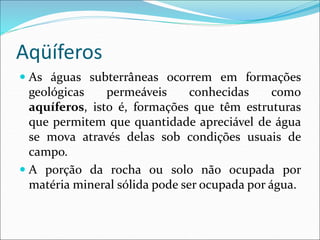 Aqüíferos
 As águas subterrâneas ocorrem em formações
geológicas permeáveis conhecidas como
aquíferos, isto é, formações que têm estruturas
que permitem que quantidade apreciável de água
se mova através delas sob condições usuais de
campo.
 A porção da rocha ou solo não ocupada por
matéria mineral sólida pode ser ocupada por água.
 