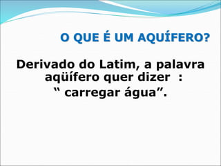 O QUE É UM AQUÍFERO?
Derivado do Latim, a palavra
aqüífero quer dizer :
“ carregar água”.
 