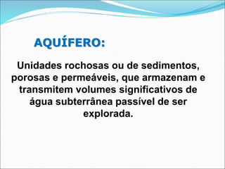 AQUÍFERO:
Unidades rochosas ou de sedimentos,
porosas e permeáveis, que armazenam e
transmitem volumes significativos de
água subterrânea passível de ser
explorada.
 