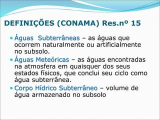DEFINIÇÕES (CONAMA) Res.nº 15
 Águas Subterrâneas – as águas que
ocorrem naturalmente ou artificialmente
no subsolo.
 Águas Meteóricas – as águas encontradas
na atmosfera em quaisquer dos seus
estados físicos, que conclui seu ciclo como
água subterrânea.
 Corpo Hídrico Subterrâneo – volume de
água armazenado no subsolo
 
