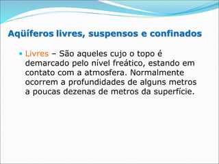 Aqüíferos livres, suspensos e confinados
 Livres – São aqueles cujo o topo é
demarcado pelo nível freático, estando em
contato com a atmosfera. Normalmente
ocorrem a profundidades de alguns metros
a poucas dezenas de metros da superfície.
 
