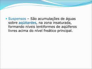  Suspensos – São acumulações de águas
sobre aqüitardes, na zona insaturada,
formando níveis lentiformes de aqüíferos
livres acima do nível freático principal.
 