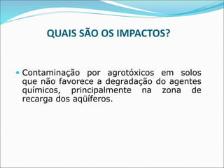 QUAIS SÃO OS IMPACTOS?
 Contaminação por agrotóxicos em solos
que não favorece a degradação do agentes
químicos, principalmente na zona de
recarga dos aqüíferos.
 