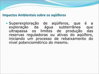 Impactos Ambientais sobre os aqüíferos
 Superexploração de aqüiferos, que é a
exploração da água subterrânea que
ultrapassa os limites de produção das
reservas reguladoras ou ativas do aqüífero,
iniciando um processo de rebaixamento do
nível potenciométrico do mesmo.
 