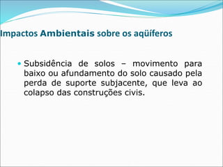 Impactos Ambientais sobre os aqüíferos
 Subsidência de solos – movimento para
baixo ou afundamento do solo causado pela
perda de suporte subjacente, que leva ao
colapso das construções civis.
 