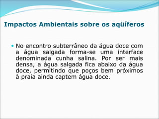 Impactos Ambientais sobre os aqüíferos
 No encontro subterrâneo da água doce com
a água salgada forma-se uma interface
denominada cunha salina. Por ser mais
densa, a água salgada fica abaixo da água
doce, permitindo que poços bem próximos
à praia ainda captem água doce.
 