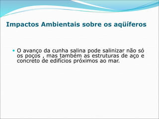 Impactos Ambientais sobre os aqüíferos
 O avanço da cunha salina pode salinizar não só
os poços , mas também as estruturas de aço e
concreto de edifícios próximos ao mar.
 