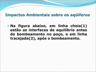 Impactos Ambientais sobre os aqüíferos
 Na figura abaixo, em linha cheia(1)
estão as interfaces de equilíbrio antes
do bombeamento no poço, e em linha
tracejada(2), após o bombeamento.
 