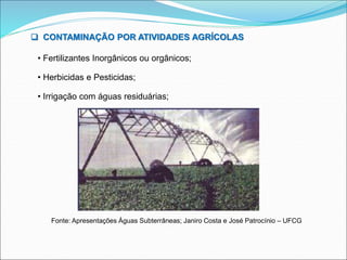 CONTAMINAÇÃO POR ATIVIDADES AGRÍCOLAS
• Fertilizantes Inorgânicos ou orgânicos;
• Herbicidas e Pesticidas;
• Irrigação com águas residuárias;
Fonte: Apresentações Águas Subterrâneas; Janiro Costa e José Patrocínio – UFCG
 
